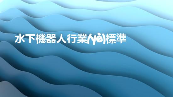 水下機器人行業(yè)標準：突破技術(shù)邊界，開啟未來之門！